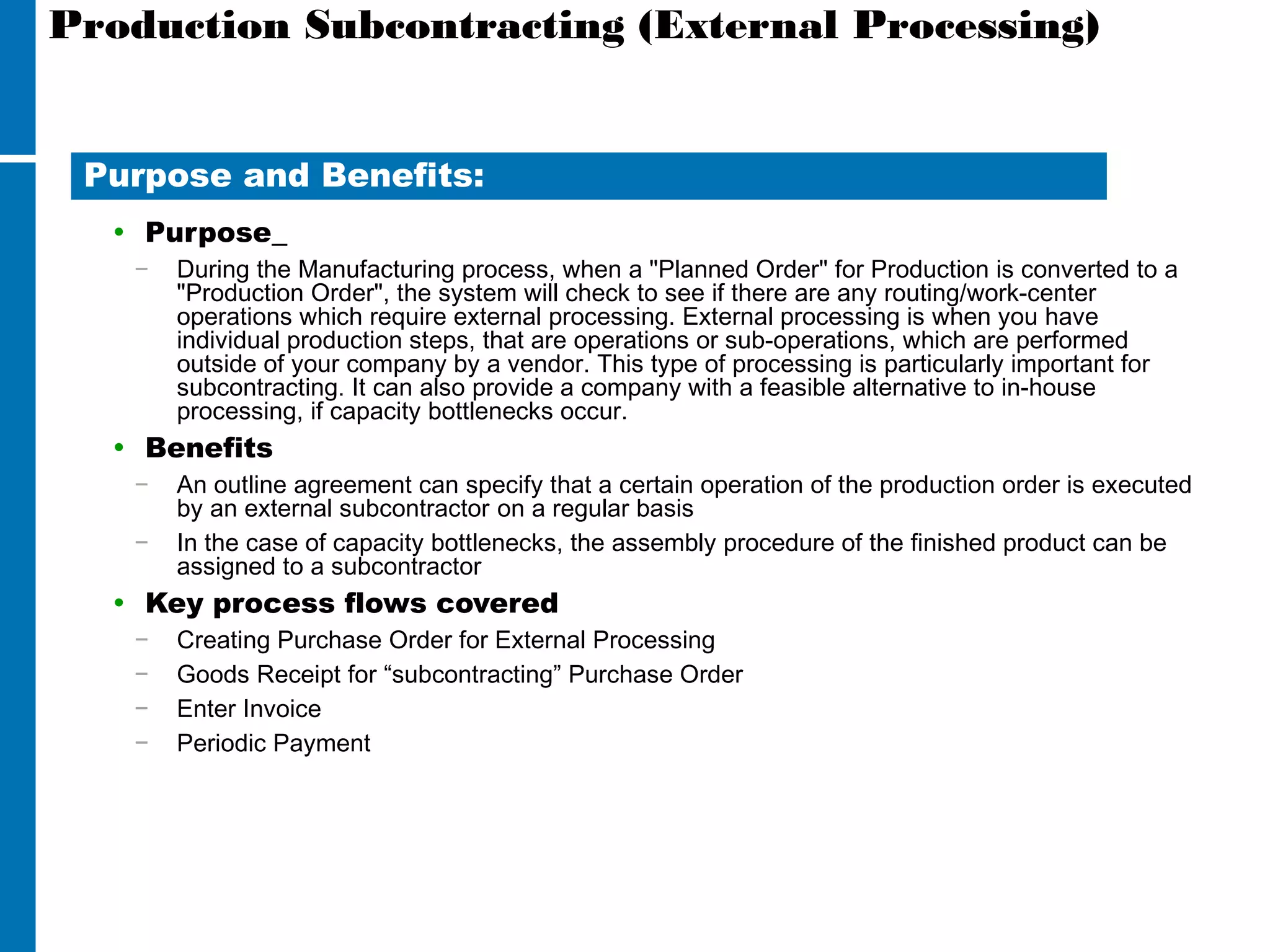 Production Subcontracting (External Processing)
• Purpose
− During the Manufacturing process, when a "Planned Order" for Production is converted to a
"Production Order", the system will check to see if there are any routing/work-center
operations which require external processing. External processing is when you have
individual production steps, that are operations or sub-operations, which are performed
outside of your company by a vendor. This type of processing is particularly important for
subcontracting. It can also provide a company with a feasible alternative to in-house
processing, if capacity bottlenecks occur.
• Benefits
− An outline agreement can specify that a certain operation of the production order is executed
by an external subcontractor on a regular basis
− In the case of capacity bottlenecks, the assembly procedure of the finished product can be
assigned to a subcontractor
• Key process flows covered
− Creating Purchase Order for External Processing
− Goods Receipt for “subcontracting” Purchase Order
− Enter Invoice
− Periodic Payment
Purpose and Benefits:
 