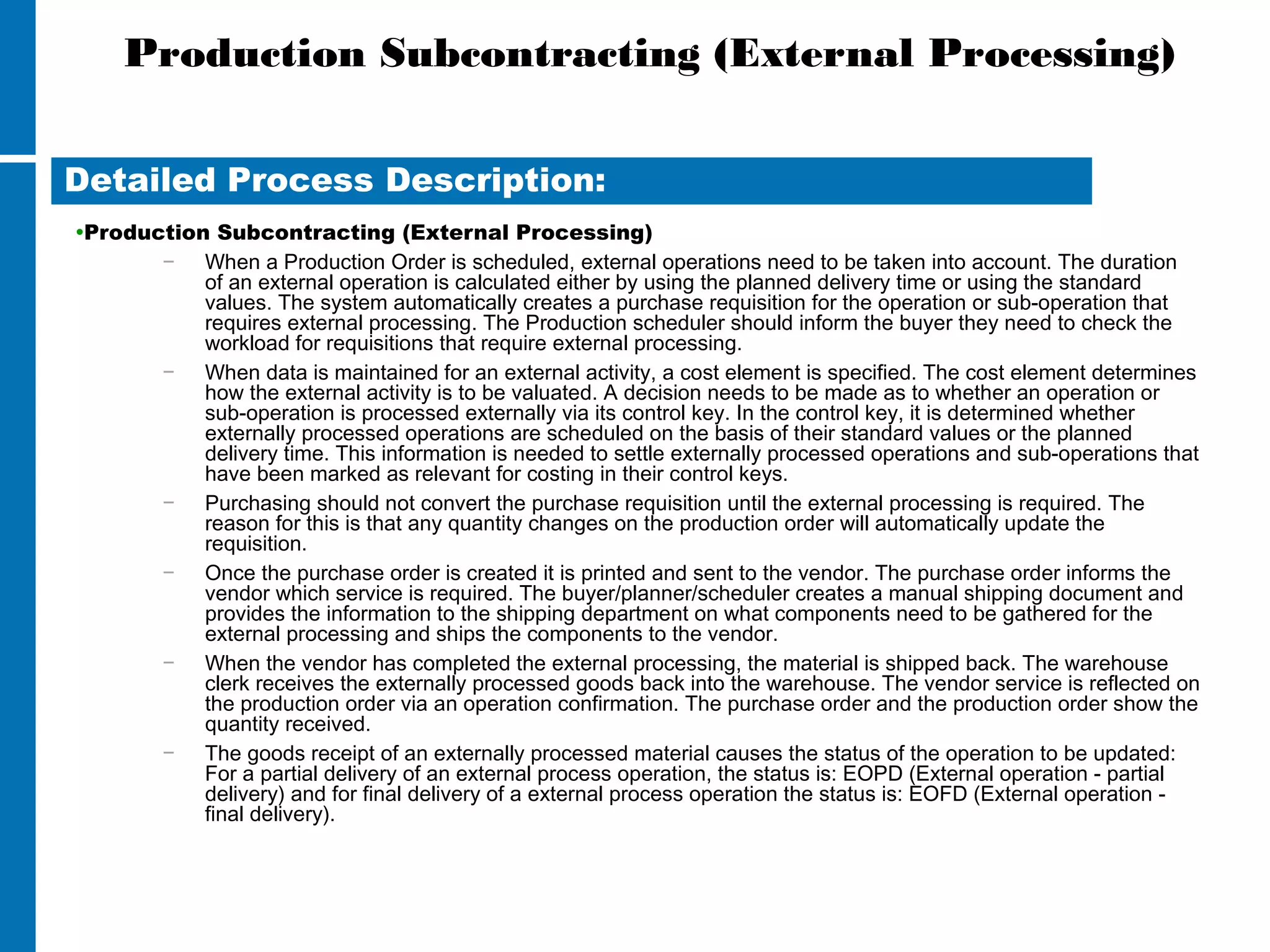 Production Subcontracting (External Processing)
•Production Subcontracting (External Processing)
− When a Production Order is scheduled, external operations need to be taken into account. The duration
of an external operation is calculated either by using the planned delivery time or using the standard
values. The system automatically creates a purchase requisition for the operation or sub-operation that
requires external processing. The Production scheduler should inform the buyer they need to check the
workload for requisitions that require external processing.
− When data is maintained for an external activity, a cost element is specified. The cost element determines
how the external activity is to be valuated. A decision needs to be made as to whether an operation or
sub-operation is processed externally via its control key. In the control key, it is determined whether
externally processed operations are scheduled on the basis of their standard values or the planned
delivery time. This information is needed to settle externally processed operations and sub-operations that
have been marked as relevant for costing in their control keys.
− Purchasing should not convert the purchase requisition until the external processing is required. The
reason for this is that any quantity changes on the production order will automatically update the
requisition.
− Once the purchase order is created it is printed and sent to the vendor. The purchase order informs the
vendor which service is required. The buyer/planner/scheduler creates a manual shipping document and
provides the information to the shipping department on what components need to be gathered for the
external processing and ships the components to the vendor.
− When the vendor has completed the external processing, the material is shipped back. The warehouse
clerk receives the externally processed goods back into the warehouse. The vendor service is reflected on
the production order via an operation confirmation. The purchase order and the production order show the
quantity received.
− The goods receipt of an externally processed material causes the status of the operation to be updated:
For a partial delivery of an external process operation, the status is: EOPD (External operation - partial
delivery) and for final delivery of a external process operation the status is: EOFD (External operation -
final delivery).
Detailed Process Description:
 