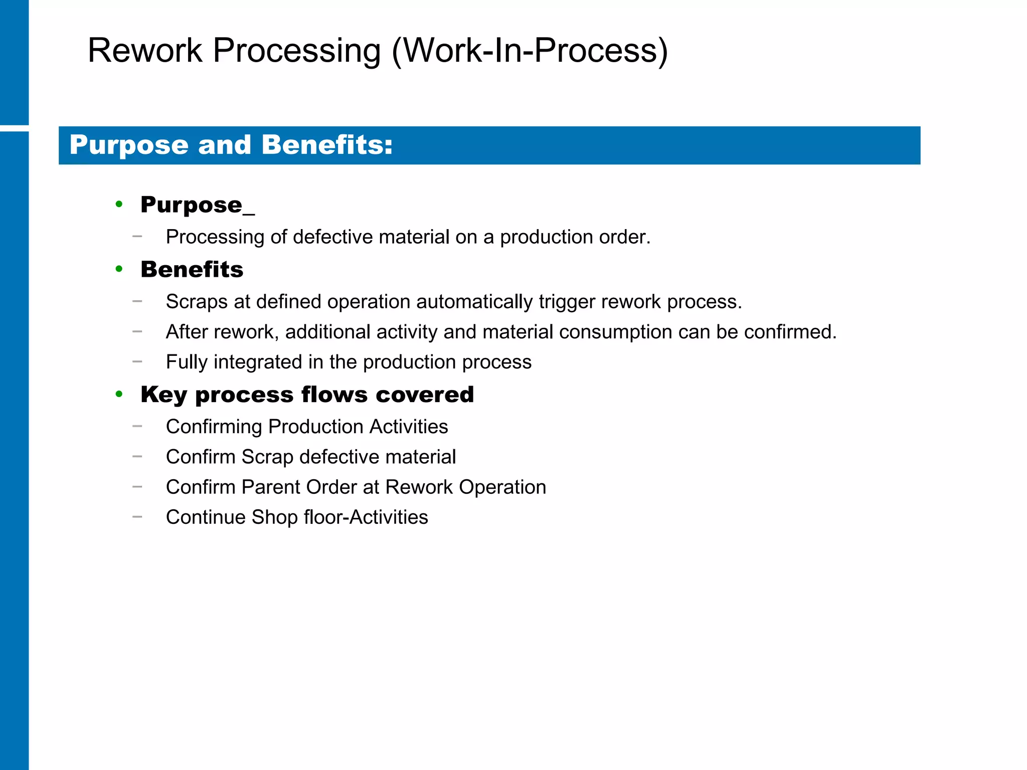 Rework Processing (Work-In-Process)
• Purpose
− Processing of defective material on a production order.
• Benefits
− Scraps at defined operation automatically trigger rework process.
− After rework, additional activity and material consumption can be confirmed.
− Fully integrated in the production process
• Key process flows covered
− Confirming Production Activities
− Confirm Scrap defective material
− Confirm Parent Order at Rework Operation
− Continue Shop floor-Activities
Purpose and Benefits:
 