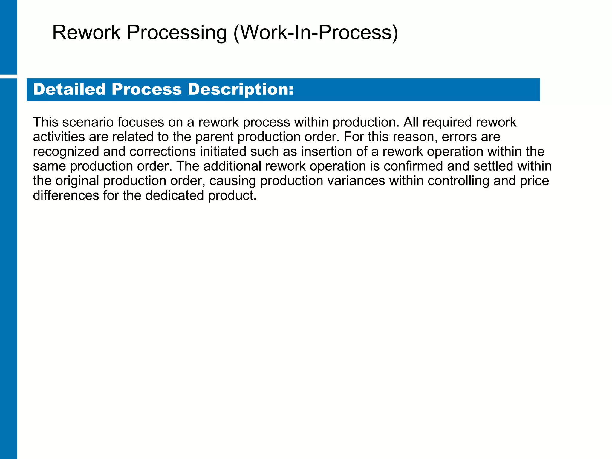 Rework Processing (Work-In-Process)
This scenario focuses on a rework process within production. All required rework
activities are related to the parent production order. For this reason, errors are
recognized and corrections initiated such as insertion of a rework operation within the
same production order. The additional rework operation is confirmed and settled within
the original production order, causing production variances within controlling and price
differences for the dedicated product.
Detailed Process Description:
 