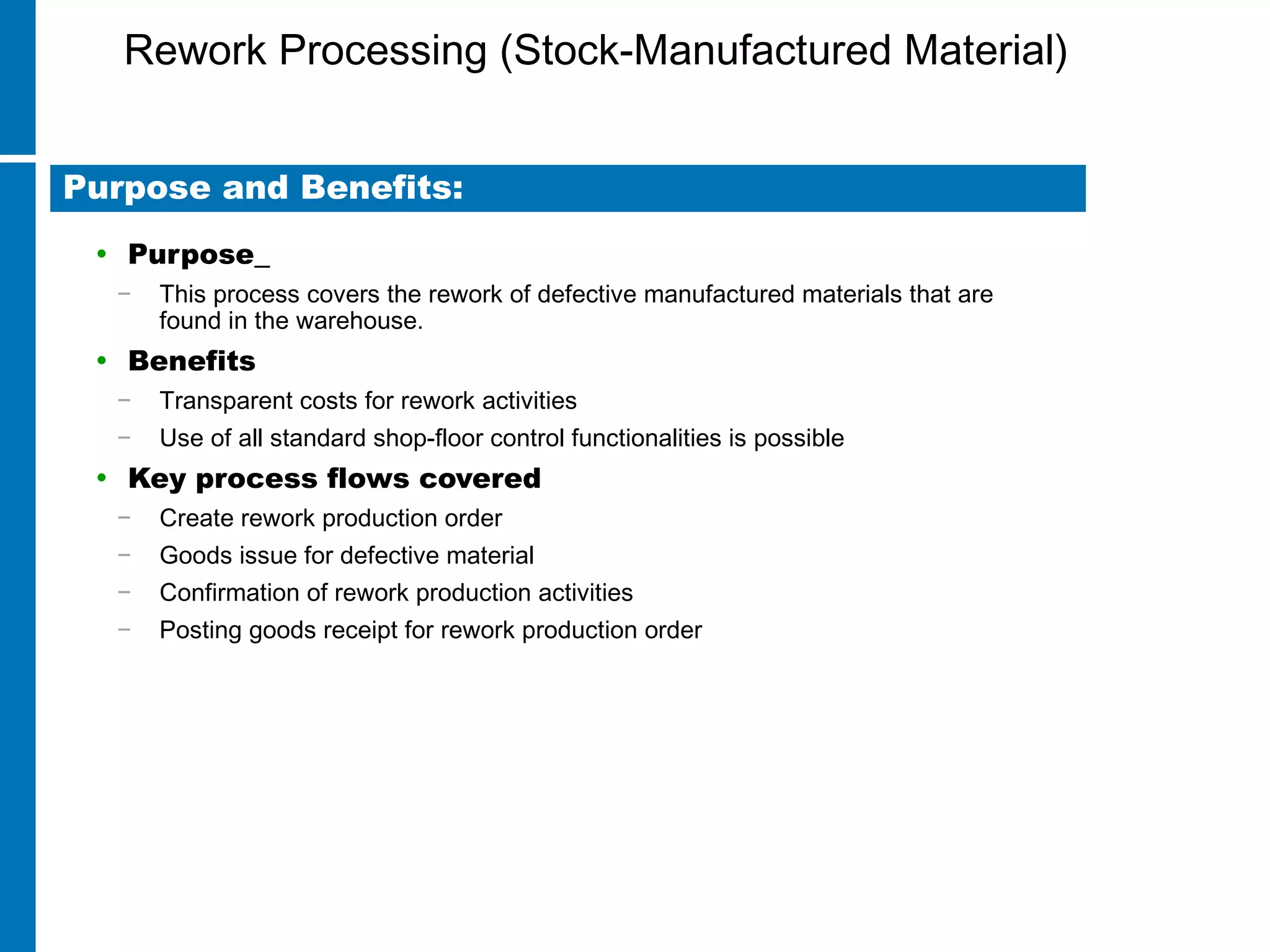 Rework Processing (Stock-Manufactured Material)
• Purpose
− This process covers the rework of defective manufactured materials that are
found in the warehouse.
• Benefits
− Transparent costs for rework activities
− Use of all standard shop-floor control functionalities is possible
• Key process flows covered
− Create rework production order
− Goods issue for defective material
− Confirmation of rework production activities
− Posting goods receipt for rework production order
Purpose and Benefits:
 