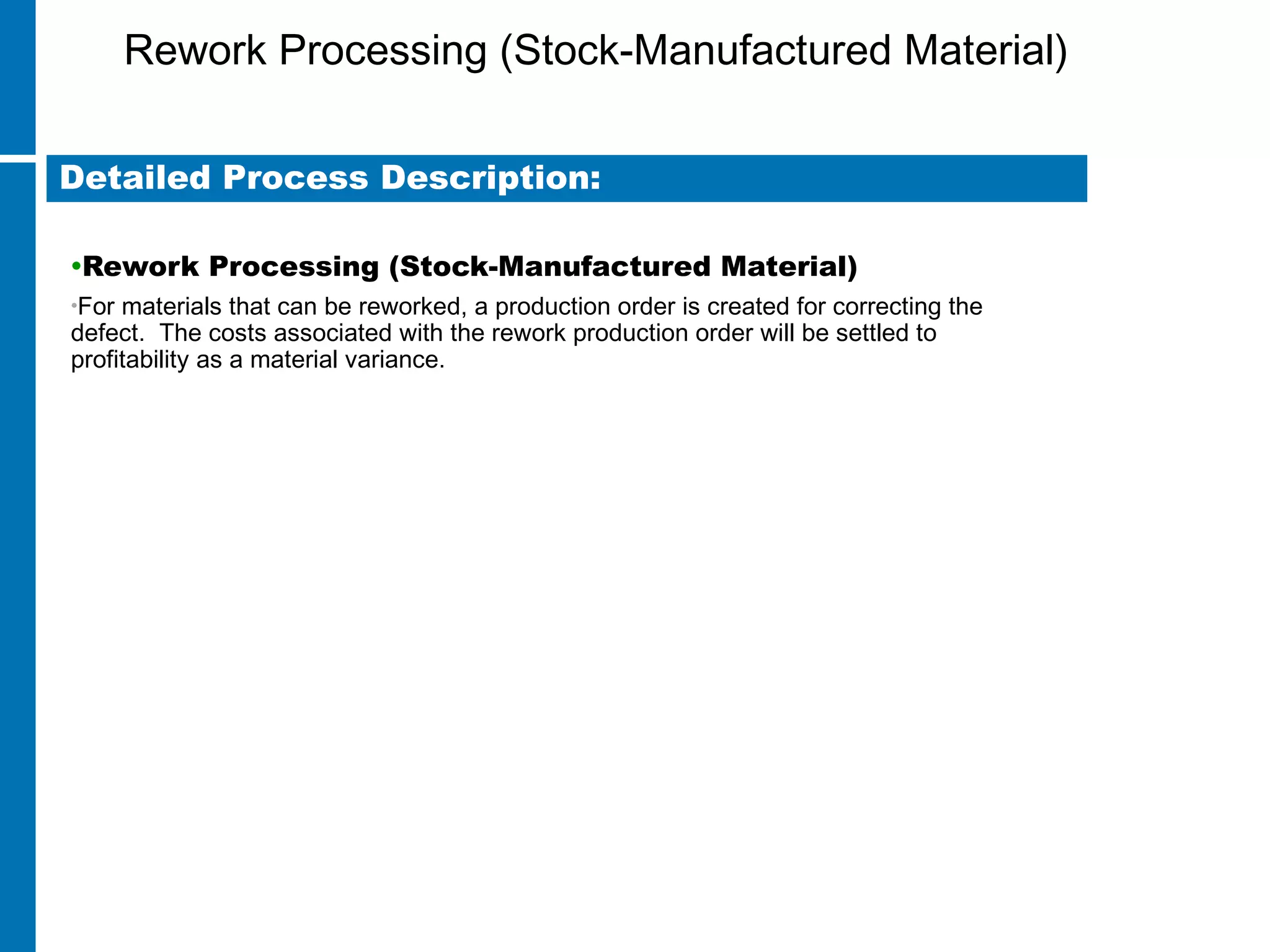 Rework Processing (Stock-Manufactured Material)
•Rework Processing (Stock-Manufactured Material)
•For materials that can be reworked, a production order is created for correcting the
defect. The costs associated with the rework production order will be settled to
profitability as a material variance.
Detailed Process Description:
 