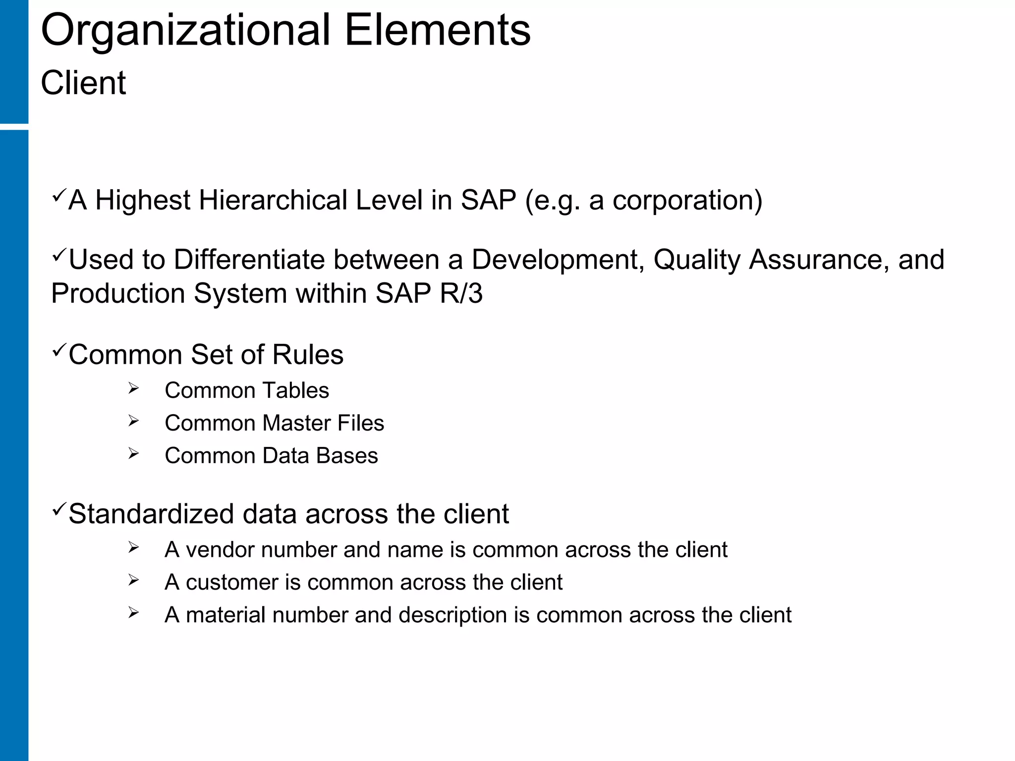 Organizational Elements
Client
A Highest Hierarchical Level in SAP (e.g. a corporation)
Used to Differentiate between a Development, Quality Assurance, and
Production System within SAP R/3
Common Set of Rules
 Common Tables
 Common Master Files
 Common Data Bases
Standardized data across the client
 A vendor number and name is common across the client
 A customer is common across the client
 A material number and description is common across the client
 