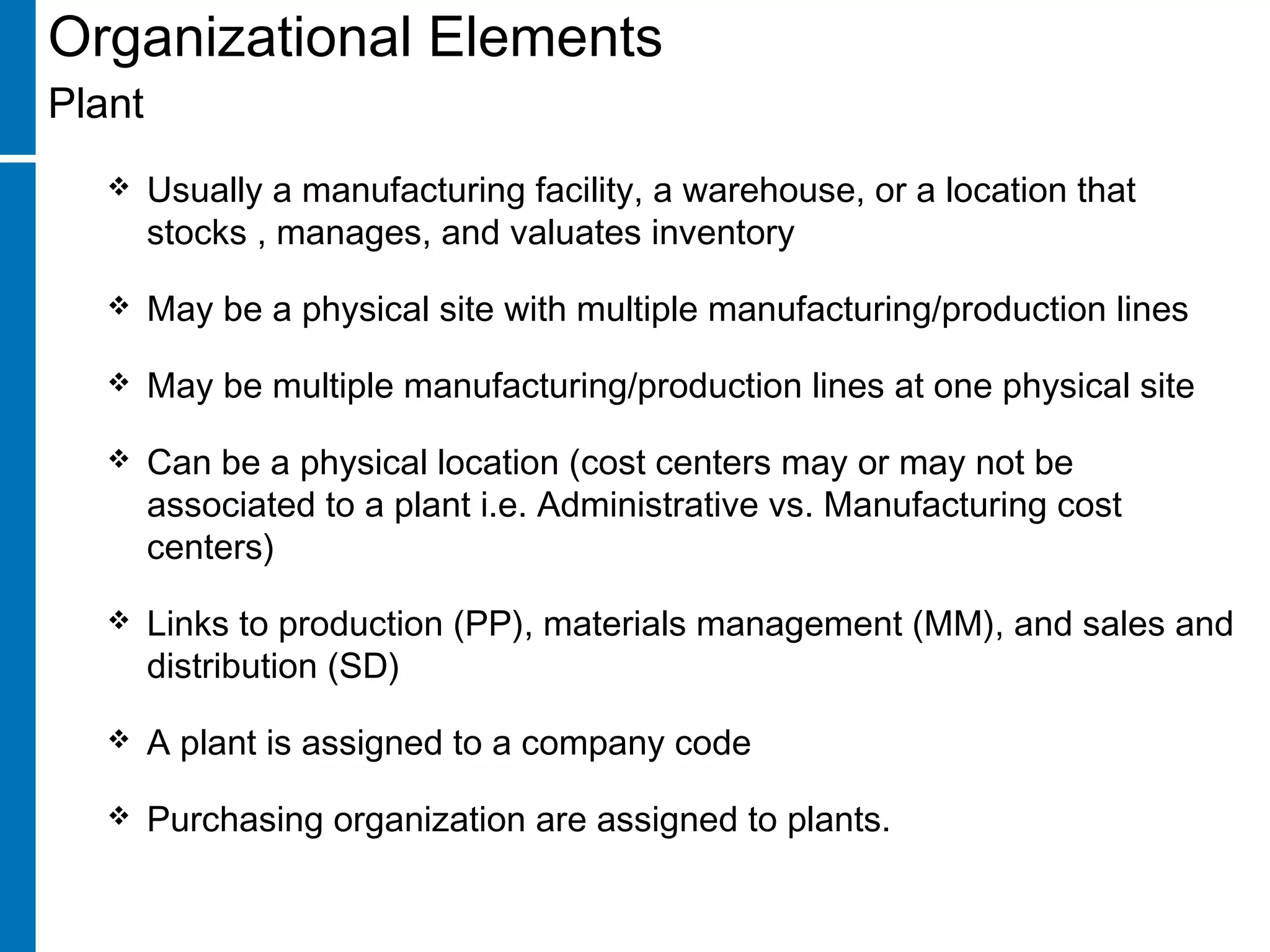 Organizational Elements
Plant
 Usually a manufacturing facility, a warehouse, or a location that
stocks , manages, and valuates inventory
 May be a physical site with multiple manufacturing/production lines
 May be multiple manufacturing/production lines at one physical site
 Can be a physical location (cost centers may or may not be
associated to a plant i.e. Administrative vs. Manufacturing cost
centers)
 Links to production (PP), materials management (MM), and sales and
distribution (SD)
 A plant is assigned to a company code
 Purchasing organization are assigned to plants.
 