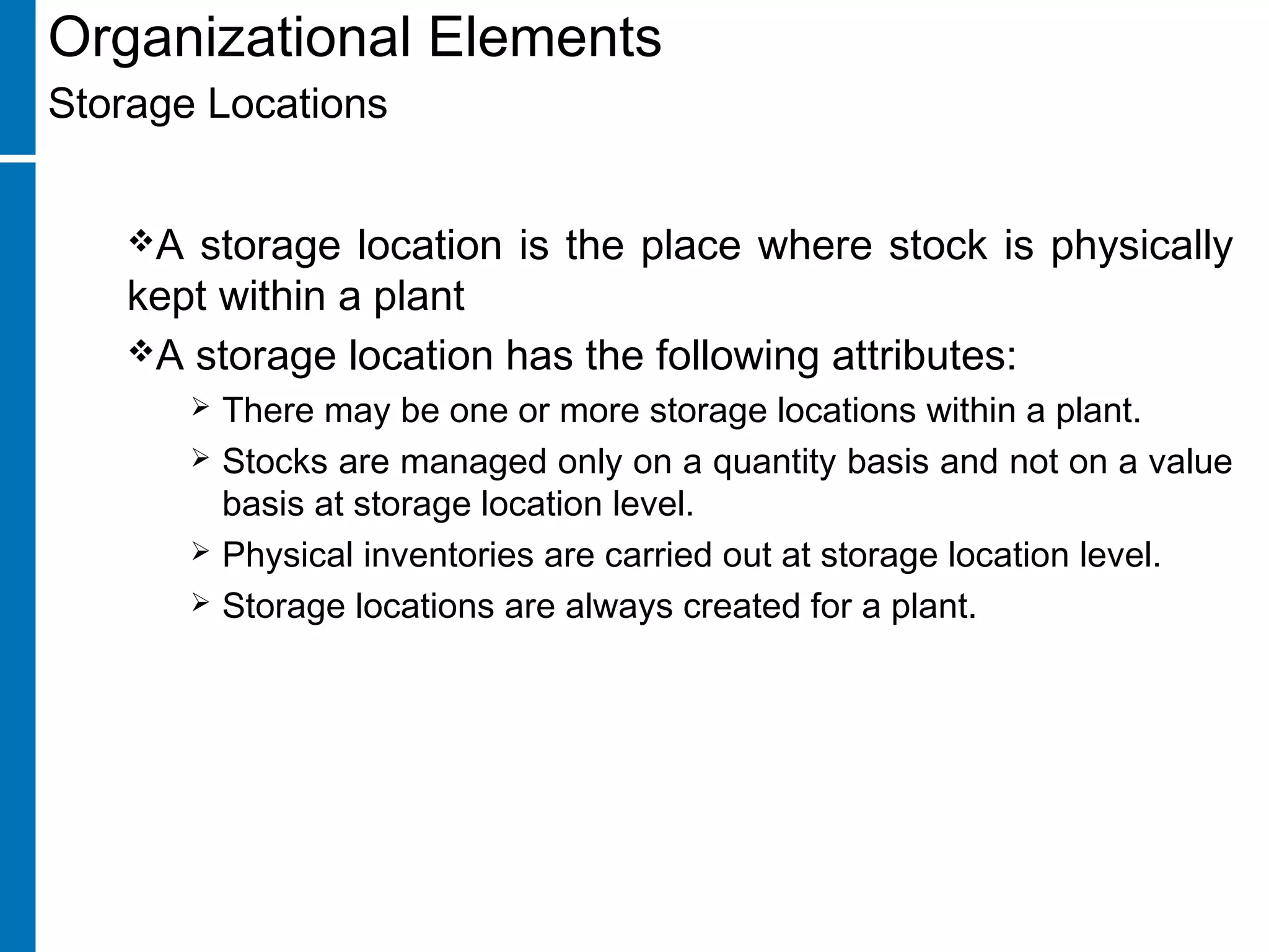 Organizational Elements
Storage Locations
A storage location is the place where stock is physically
kept within a plant
A storage location has the following attributes:
 There may be one or more storage locations within a plant.
 Stocks are managed only on a quantity basis and not on a value
basis at storage location level.
 Physical inventories are carried out at storage location level.
 Storage locations are always created for a plant.
 
