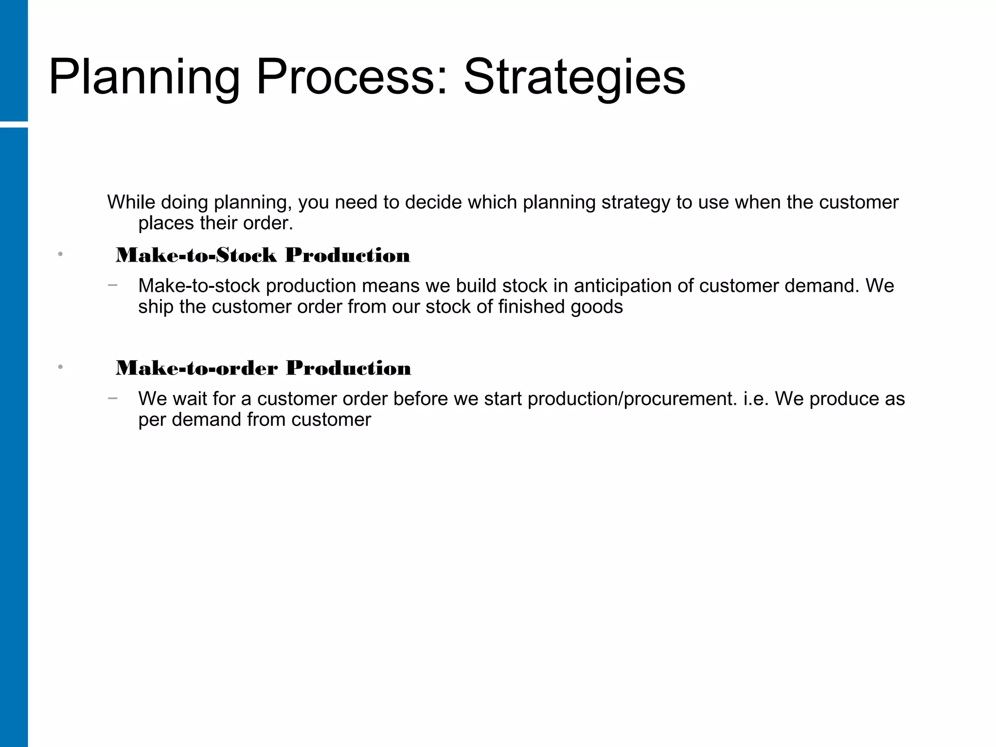 While doing planning, you need to decide which planning strategy to use when the customer
places their order.
• Make-to-Stock Production
− Make-to-stock production means we build stock in anticipation of customer demand. We
ship the customer order from our stock of finished goods
• Make-to-order Production
− We wait for a customer order before we start production/procurement. i.e. We produce as
per demand from customer
Planning Process: Strategies
 