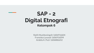 SAP - 2
Digital Etnografi
Kelompok 6
Ratih Mustikoningsih 1606916604
Fransiska Larasati 1606916094
Ardelia K. Putri 1606886652
 