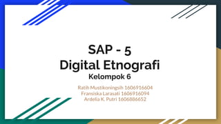 SAP - 5
Digital Etnografi
Kelompok 6
Ratih Mustikoningsih 1606916604
Fransiska Larasati 1606916094
Ardelia K. Putri 1606886652
 