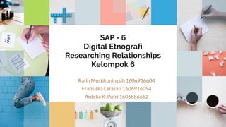 SAP - 6
Digital Etnografi
Researching Relationships
Kelompok 6
Ratih Mustikoningsih 1606916604
Fransiska Larasati 1606916094
Ardelia K. Putri 1606886652
 