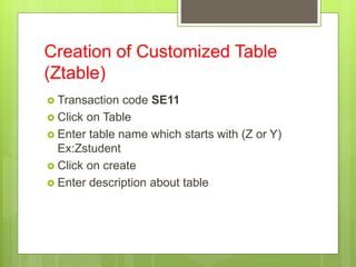 Creation of Customized Table
(Ztable)
 Transaction code SE11
 Click on Table
 Enter table name which starts with (Z or Y)
Ex:Zstudent
 Click on create
 Enter description about table
 