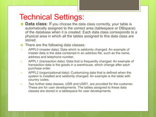 Technical Settings:
 Data class: If you choose the data class correctly, your table is
automatically assigned to the correct area (tablespace or DBspace)
of the database when it is created. Each data class corresponds to a
physical area in which all the tables assigned to this data class are
stored.
 There are the following data classes:
1. APPL0 (master data): Data which is seldomly changed. An example of
master data is the data contained in an address file, such as the name,
address and telephone number.
2. APPL1 (transaction data): Data that is frequently changed. An example of
transaction data is the goods in a warehouse, which change after each
purchase order.
3. APPL2 (organizational data): Customizing data that is defined when the
system is installed and seldomly changed. An example is the table with
country codes.
4. Two further data classes, USR and USR1, are provided for the customer.
These are for user developments. The tables assigned to these data
classes are stored in a tablespace for user developments.
 