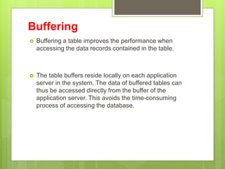 Buffering
 Buffering a table improves the performance when
accessing the data records contained in the table.
 The table buffers reside locally on each application
server in the system. The data of buffered tables can
thus be accessed directly from the buffer of the
application server. This avoids the time-consuming
process of accessing the database.
 