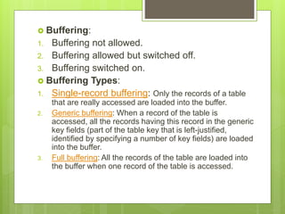  Buffering:
1. Buffering not allowed.
2. Buffering allowed but switched off.
3. Buffering switched on.
 Buffering Types:
1. Single-record buffering: Only the records of a table
that are really accessed are loaded into the buffer.
2. Generic buffering: When a record of the table is
accessed, all the records having this record in the generic
key fields (part of the table key that is left-justified,
identified by specifying a number of key fields) are loaded
into the buffer.
3. Full buffering: All the records of the table are loaded into
the buffer when one record of the table is accessed.
 
