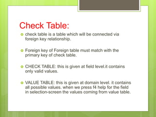 Check Table:
 check table is a table which will be connected via
foreign key relationship.
 Foreign key of Foreign table must match with the
primary key of check table.
 CHECK TABLE: this is given at field level.it contains
only valid values.
 VALUE TABLE: this is given at domain level. it contains
all possible values. when we press f4 help for the field
in selection-screen the values coming from value table.
 
