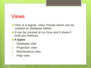 Views
 View is a logical view( Virtual) which can be
created on database tables.
 It can be created at run time and it doesn’t
hold any memory.
 4 types:
1. Database view
2. Projection view
3. Maintenance view
4. Help view
 