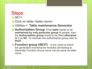 Steps:
 SE11
 Click on table <table name>
 Utilities-> Table maintenance Generator
 Authorization Group: If the table needs to be
maintained by only particular group of people, then
the Authorization group needs to be filled otherwise
fill it as NC. To maintain the authorization group refer to
SU21.
 Function group (SE37) : is the name to which
the generated maintenance modules will belong to.
Generally Function Group name can be same as table
name.
 
