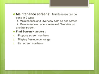  Maintenance screens: Maintenance can be
done in 2 ways
1. Maintenance and Overview both on one screen
2. Maintenance on one screen and Overview on
another screen.
 Find Screen Numbers :
1. Propose screen numbers
2. Display free number range
3. List screen numbers
 
