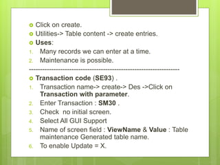  Click on create.
 Utilities-> Table content -> create entries.
 Uses:
1. Many records we can enter at a time.
2. Maintenance is possible.
-------------------------------------------------------------------
 Transaction code (SE93) .
1. Transaction name-> create-> Des ->Click on
Transaction with parameter.
2. Enter Transaction : SM30 .
3. Check no initial screen.
4. Select All GUI Support
5. Name of screen field : ViewName & Value : Table
maintenance Generated table name.
6. To enable Update = X.
 