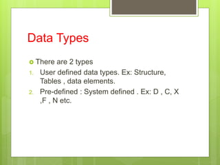 Data Types
 There are 2 types
1. User defined data types. Ex: Structure,
Tables , data elements.
2. Pre-defined : System defined . Ex: D , C, X
,F , N etc.
 