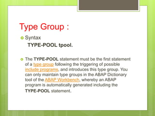 Type Group :
 Syntax
TYPE-POOL tpool.
 The TYPE-POOL statement must be the first statement
of a type group following the triggering of possible
include programs, and introduces this type group. You
can only maintain type groups in the ABAP Dictionary
tool of the ABAP Workbench, whereby an ABAP
program is automatically generated including the
TYPE-POOL statement.
 