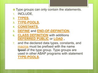  Type groups can only contain the statements.
1. INCLUDE,
2. TYPES,
3. TYPE-POOLS,
4. CONSTANTS,
5. DEFINE and END-OF-DEFINITION,
6. CLASS DEFINITION with additions
DEFERRED PUBLIC or LOAD ,
7. and the declared data types, constants, and
macros must be prefixed with the name
tpool of the type group. Type groups are
used in other ABAP programs with statement
TYPE-POOLS.
 