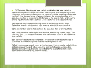  Diff Between Elementary search helps & Collective search helps
1) Elementary search helps describe a search path. The elementary search
help must define where the data of the hit list should be read from (selection
method), how the exchange of values between the screen template and
selection method is implemented (interface of the search help) and how the
online input help should be defined (online behavior of the search help).
2) Collective search helps combine several elementary search helps.
Collective search help thus can offer several alternative search paths.
3) An elementary search help defines the standard flow of an input help.
4) A collective search help combines several elementary search helps. The
user can thus choose one of several alternative search paths with collective
search help.
5) A collective search help comprises several elementary search helps. It
combines all the search paths that are meaningful for a field.
6) Both elementary search helps and other search helps can be included in a
collective search help. If other collective search helps are contained in
collective search help, they are expanded to the level of the elementary
search helps when the input help is called.
 