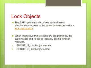Lock Objects
 The SAP system synchronizes several users'
simultaneous access to the same data records with a
lock mechanism.
 When interactive transactions are programmed, the
system sets and releases locks by calling function
modules.
1. ENQUEUE_<lockobjectname>.
2. DEQUEUE_<lockobjectname>
 