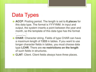 Data Types
 ACCP: Posting period. The length is set to 6 places for
this data type. The format is YYYYMM. In input and
output, the system inserts a point between the year and
month, so the template of this data type has the format
‘____.__’.
 CHAR: Character string. Fields of type CHAR can have
a maximum length of 1333 in tables. If you want to use
longer character fields in tables, you must choose data
type LCHR. There are no restrictions on the length
of such fields in structures.
 CLNT: Client. Client fields always have three places.
 
