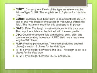  CUKY: Currency key. Fields of this type are referenced by
fields of type CURR. The length is set to 5 places for this data
type.
 CURR: Currency field. Equivalent to an amount field DEC. A
field of this type must refer to a field of type CUKY (reference
field). The maximum length for this data type is 31 places.
 DATS: Date. The length is set to 8 places for this data type.
The output template can be defined with the user profile.
 DEC: Counter or amount field with decimal point, sign, and
commas separating thousands. A DEC field has a maximum
length of 31 places.
 FLTP: Floating point number. The length (including decimal
places) is set to 16 places for this data type
 INT1: 1-byte integer between 0 and 255. The length is set to 3
places for this data type.
 INT2: 2-byte integer between -32767 and 32767.
 