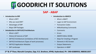 2nd & 3rd Floor, Maruthi Complex, Opp. R.S. Brothers, KPHB, Hyderabad, Ph : 040-65889933, 9885811057
SAP - ABAP
• Introduction to ERP
• What is ERP?
• Why we need ERP?
• Advantages of ERP
• Major ERP Packages
• Introduction to SAP & R/3 Architecture
• What is SAP?
• History & Features of SAP
• SAP R/2 Architecture (Limitations of R/2 Architecture)
• SAP R/3 Architecture (Types of work processes)
• SAP R/3 Application Modules
• SAP Landscape
• Introduction to ABAP/4
• What is ABAP?
• Logon to SAP Environment
• Transaction Codes
• WMultitasking Commands
• Comments
• Errors
• ABAP/4 Editor (SE38)
• Steps for Creating a Program
• Elements in R/3 Screen
• Output Statements
• Operators in ABAP
 