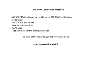 SAP ABAP Certification Materials


SAP ABAP Materials provides guidance for SAP ABAP certification
preparation:
•What is SAP and ABAP?
•Free sample questions
•SAP books
•Tips and tricks for the exam preparation

          To access all the materials you are very welcome to:


                      http://sap-certification.info
 