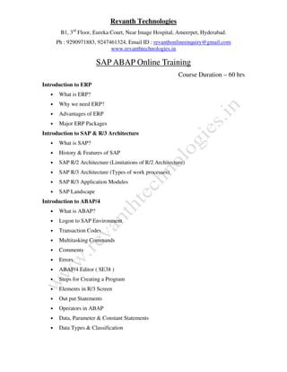 Revanth Technologies
B1, 3rd
Floor, Eureka Court, Near Image Hospital, Ameerpet, Hyderabad.
Ph : 9290971883, 9247461324, Email ID : revanthonlineenquiry@gmail.com
www.revanthtechnologies.in
SAP ABAP Online Training
Course Duration – 60 hrs
Introduction to ERP
• What is ERP?
• Why we need ERP?
• Advantages of ERP
• Major ERP Packages
Introduction to SAP & R/3 Architecture
• What is SAP?
• History & Features of SAP
• SAP R/2 Architecture (Limitations of R/2 Architecture)
• SAP R/3 Architecture (Types of work processes)
• SAP R/3 Application Modules
• SAP Landscape
Introduction to ABAP/4
• What is ABAP?
• Logon to SAP Environment
• Transaction Codes
• Multitasking Commands
• Comments
• Errors
• ABAP/4 Editor ( SE38 )
• Steps for Creating a Program
• Elements in R/3 Screen
• Out put Statements
• Operators in ABAP
• Data, Parameter & Constant Statements
• Data Types & Classification
 