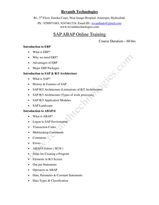 Revanth Technologies
B1, 3rd
Floor, Eureka Court, Near Image Hospital, Ameerpet, Hyderabad.
Ph : 9290971883, 9247461324, Email ID : revanthads@gmail.com
www.revanthtechnologies.com
SAP ABAP Online Training
Course Duration – 60 hrs
Introduction to ERP
• What is ERP?
• Why we need ERP?
• Advantages of ERP
• Major ERP Packages
Introduction to SAP & R/3 Architecture
• What is SAP?
• History & Features of SAP
• SAP R/2 Architecture (Limitations of R/2 Architecture)
• SAP R/3 Architecture (Types of work processes)
• SAP R/3 Application Modules
• SAP Landscape
Introduction to ABAP/4
• What is ABAP?
• Logon to SAP Environment
• Transaction Codes
• Multitasking Commands
• Comments
• Errors
• ABAP/4 Editor ( SE38 )
• Steps for Creating a Program
• Elements in R/3 Screen
• Out put Statements
• Operators in ABAP
• Data, Parameter & Constant Statements
• Data Types & Classification
 