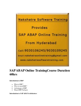 SAP ABAP Online TrainingCourse Duration
60hrs
Introduction to ERP
What is ERP?
Why we need ERP?
Advantages of ERP
Major ERP Packages
Introduction to SAP & R/3 Architecture

 