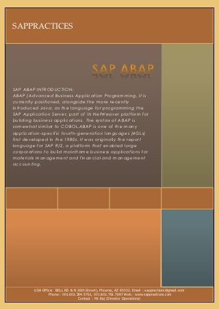 SAPPRACTICES




SAP ABAP INTRODUCTION:
ABAP (Advanced Business Application Programming, It is
currently positioned, alongside the more recently
introduced Java, as the language for programming the
SAP Application Server, part of its NetWeaver platform for
building business applications. The syntax of ABAP is
somewhat similar to COBOL.ABAP is one of the many
application-specific fourth-generation languages (4GLs)
first developed in the 1980s. It was originally the report
language for SAP R/2, a platform that enabled large
corporations to build mainframe business applications for
materials management and financial and managem ent
accounting.




         USA Office: BELL RD & N 26th Street), Phoenix, AZ 85032. Email : sappractices@gmail.com
                 Phone : 001.602.384.5761, 001.602.761.7697 Web : www.sappractices.com
                                  Contact : Mr.Raj (Director Operations)
 