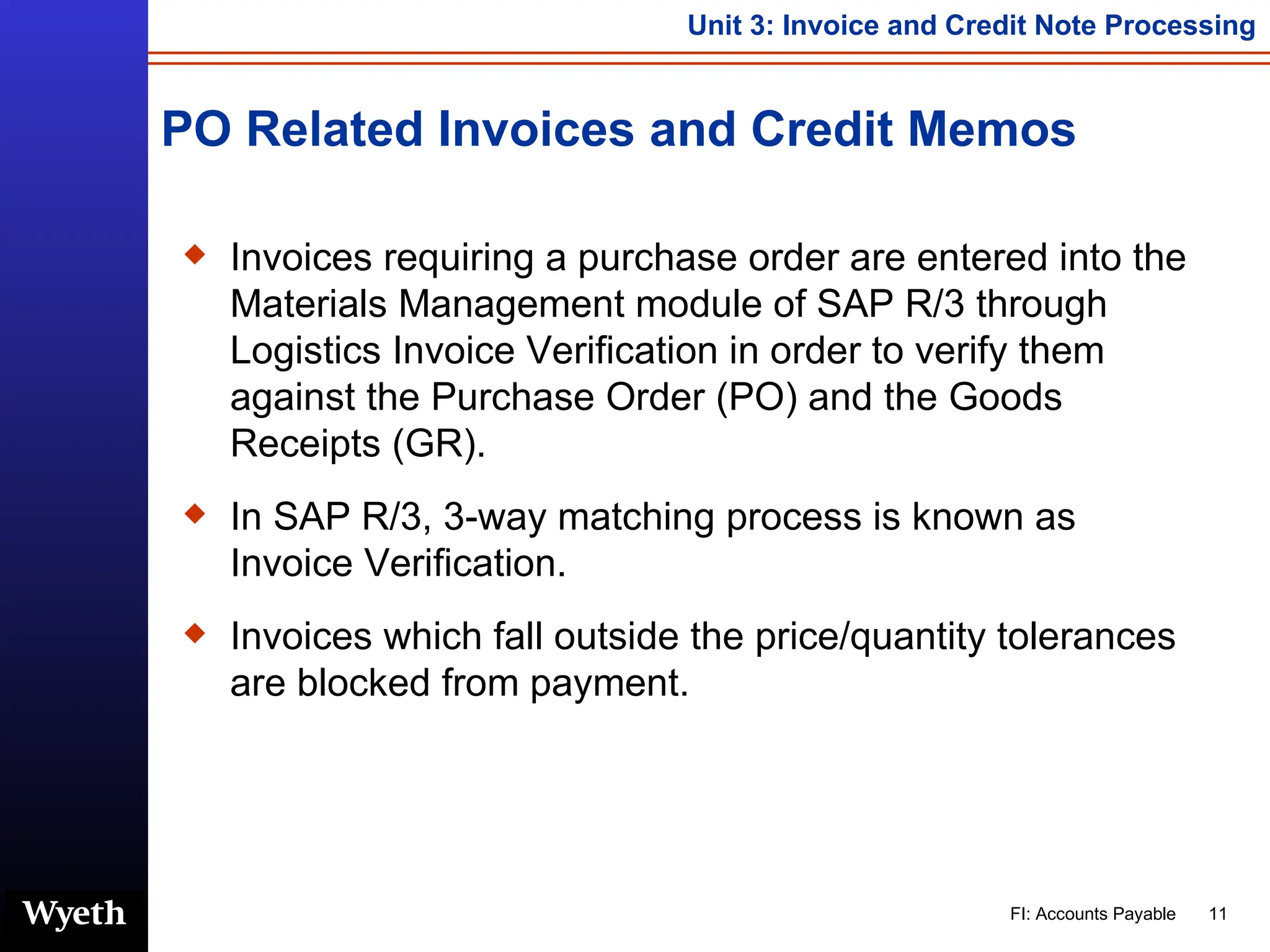 PO Related Invoices and Credit Memos Invoices requiring a purchase order are entered into the Materials Management module of SAP R/3 through Logistics Invoice Verification in order to verify them against the Purchase Order (PO) and the Goods Receipts (GR). In SAP R/3, 3-way matching process is known as Invoice Verification. Invoices which fall outside the price/quantity tolerances are blocked from payment. 