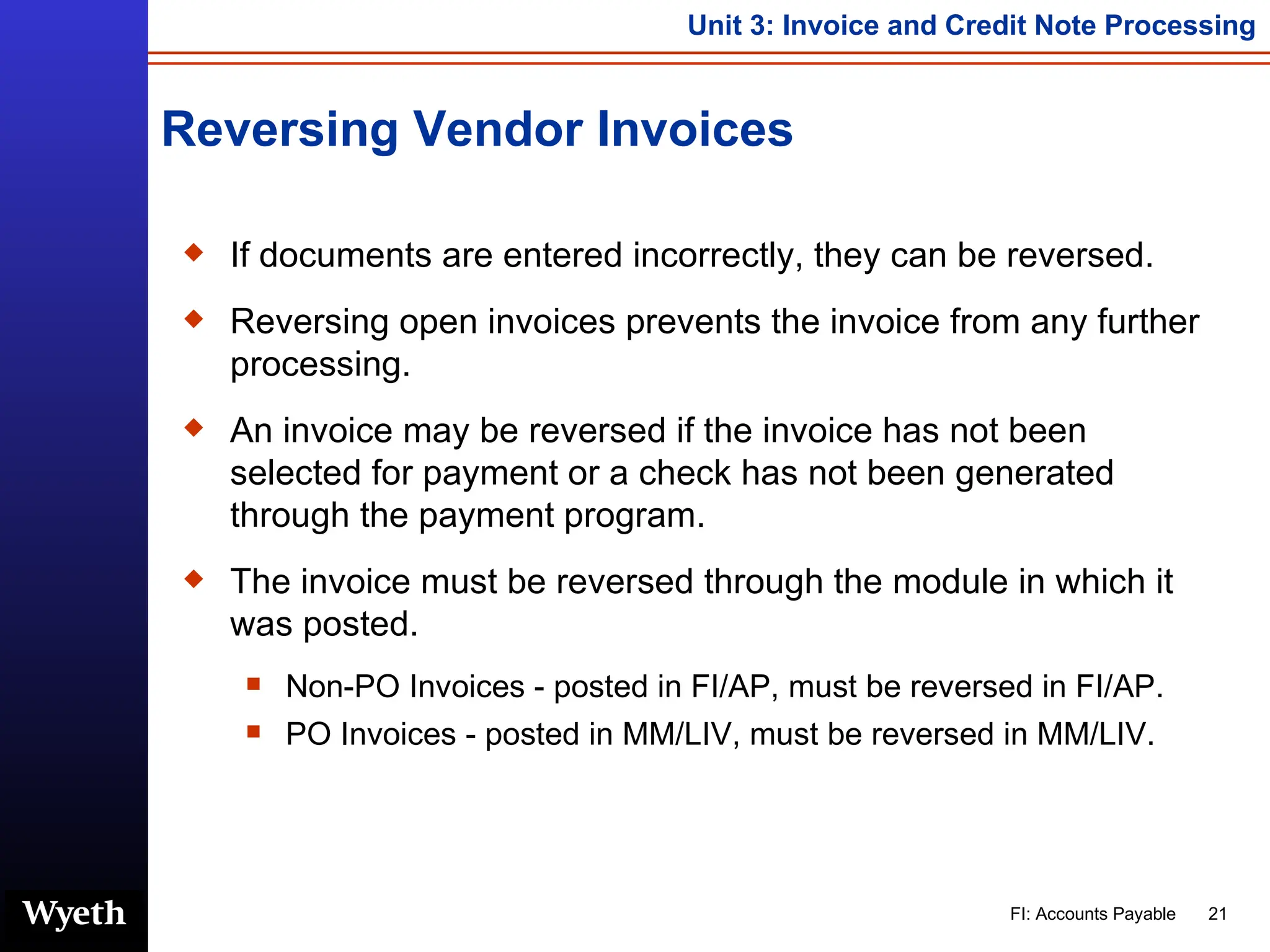 Reversing Vendor Invoices If documents are entered incorrectly, they can be reversed. Reversing open invoices prevents the invoice from any further processing. An invoice may be reversed if the invoice has not been selected for payment or a check has not been generated through the payment program. The invoice must be reversed through the module in which it was posted. Non-PO Invoices - posted in FI/AP, must be reversed in FI/AP. PO Invoices - posted in MM/LIV, must be reversed in MM/LIV. 