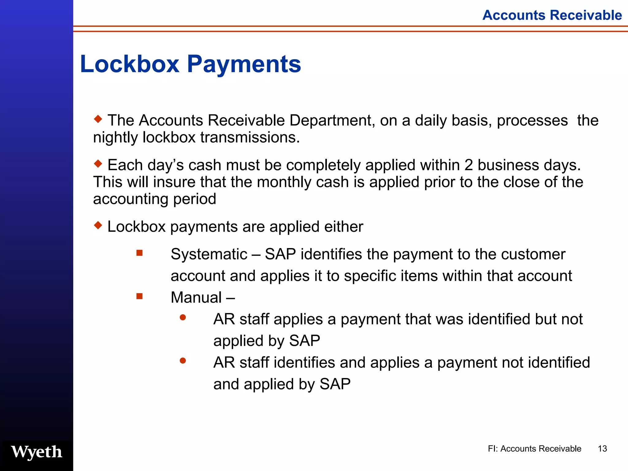Lockbox Payments The Accounts Receivable Department, on a daily basis, processes  the nightly lockbox transmissions.  Each day’s cash must be completely applied within 2 business days.  This will insure that the monthly cash is applied prior to the close of the accounting period Lockbox payments are applied either Systematic – SAP identifies the payment to the customer account and applies it to specific items within that account Manual –  AR staff applies a payment that was identified but not applied by SAP  AR staff identifies and applies a payment not identified and applied by SAP 