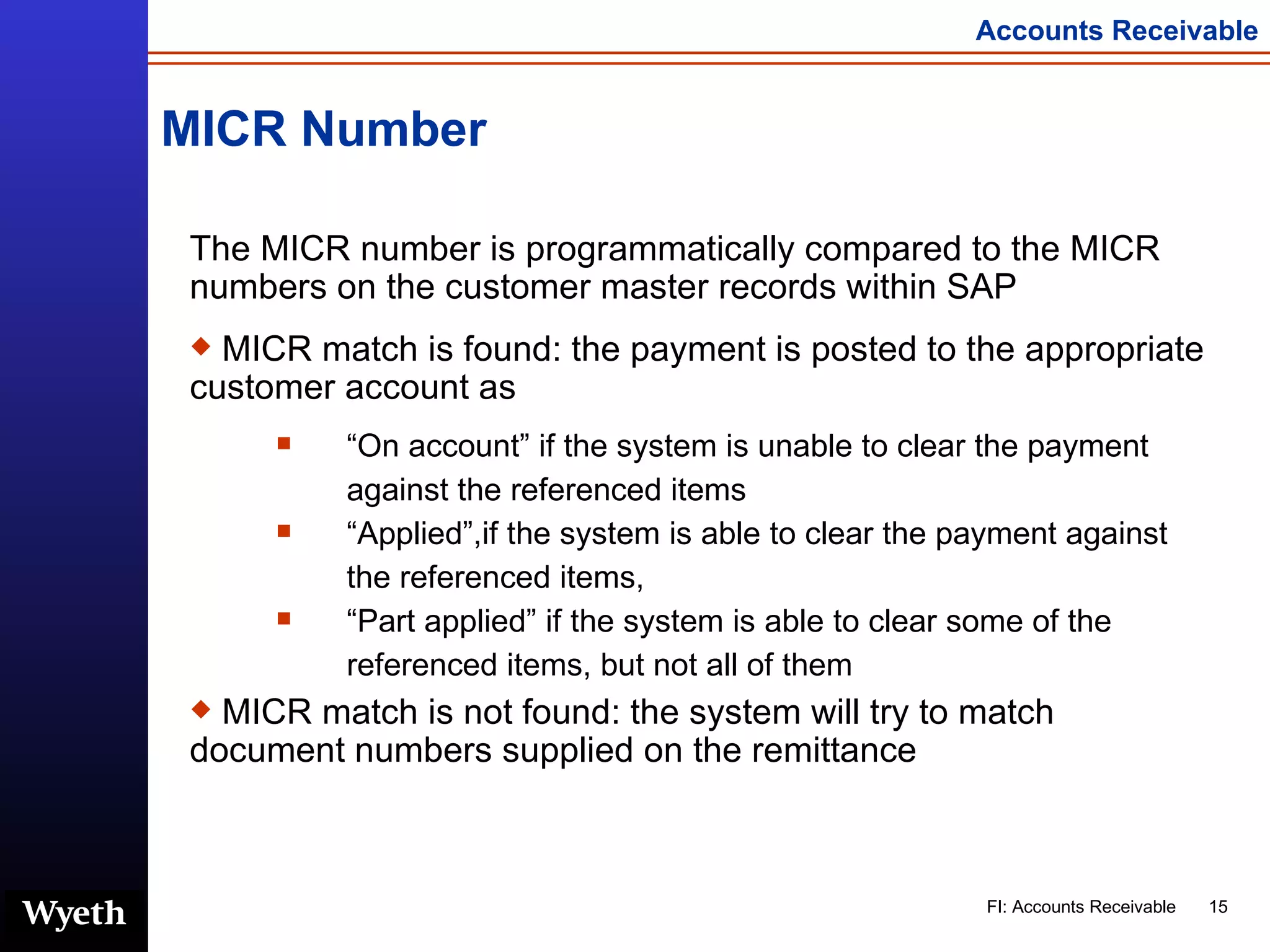 MICR Number The MICR number is programmatically compared to the MICR numbers on the customer master records within SAP MICR match is found: the payment is posted to the appropriate customer account as  “ On account” if the system is unable to clear the payment against the referenced items “ Applied”,if the system is able to clear the payment against the referenced items,  “ Part applied” if the system is able to clear some of the referenced items, but not all of them  MICR match is not found: the system will try to match document numbers supplied on the remittance 