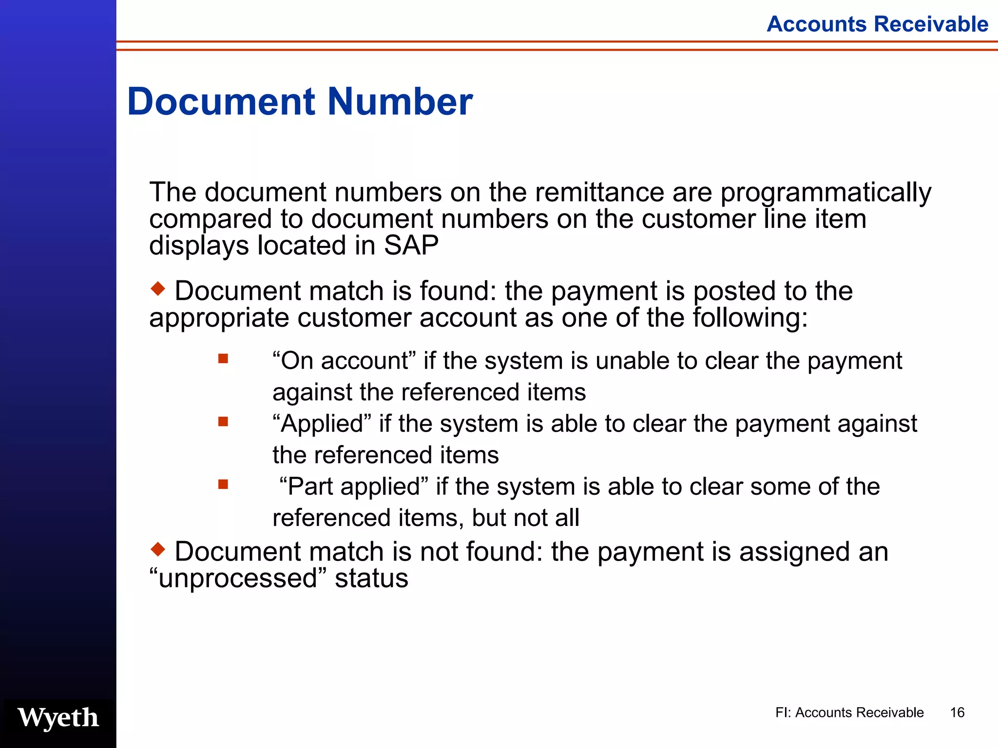 Document Number The document numbers on the remittance are programmatically compared to document numbers on the customer line item displays located in SAP Document match is found: the payment is posted to the appropriate customer account as one of the following: “ On account” if the system is unable to clear the payment against the referenced items “ Applied” if the system is able to clear the payment against the referenced items “ Part applied” if the system is able to clear some of the referenced items, but not all Document match is not found: the payment is assigned an “unprocessed” status 