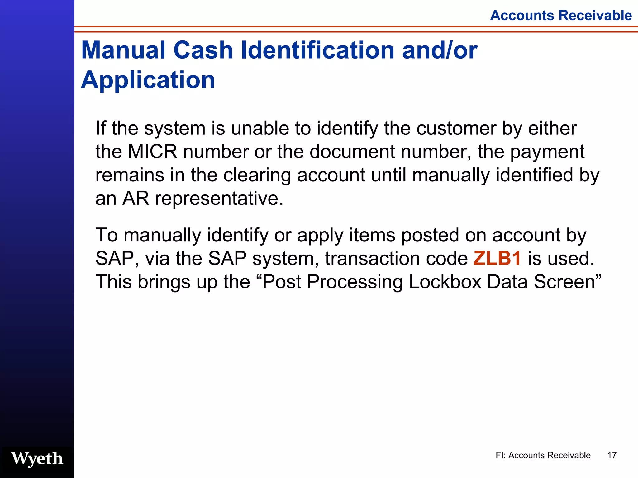 Manual Cash Identification and/or Application If the system is unable to identify the customer by either the MICR number or the document number, the payment remains in the clearing account until manually identified by an AR representative.  To manually identify or apply items posted on account by SAP,   via the SAP system, transaction code  ZLB1  is used.  This brings up the “Post Processing Lockbox Data Screen”  