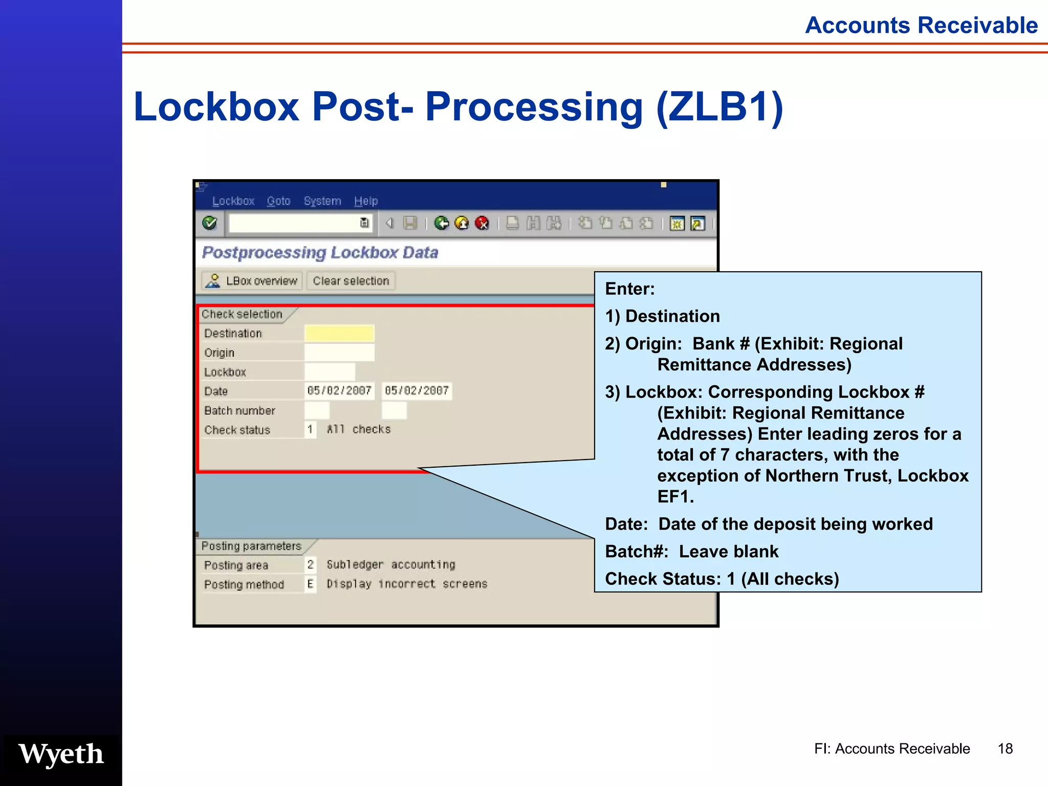 Lockbox Post- Processing (ZLB1) Enter: 1) Destination 2) Origin:  Bank # (Exhibit: Regional Remittance Addresses) 3) Lockbox: Corresponding Lockbox # (Exhibit: Regional Remittance Addresses) Enter leading zeros for a total of 7 characters, with the exception of Northern Trust, Lockbox EF1. Date:  Date of the deposit being worked Batch#:  Leave blank Check Status: 1 (All checks) 