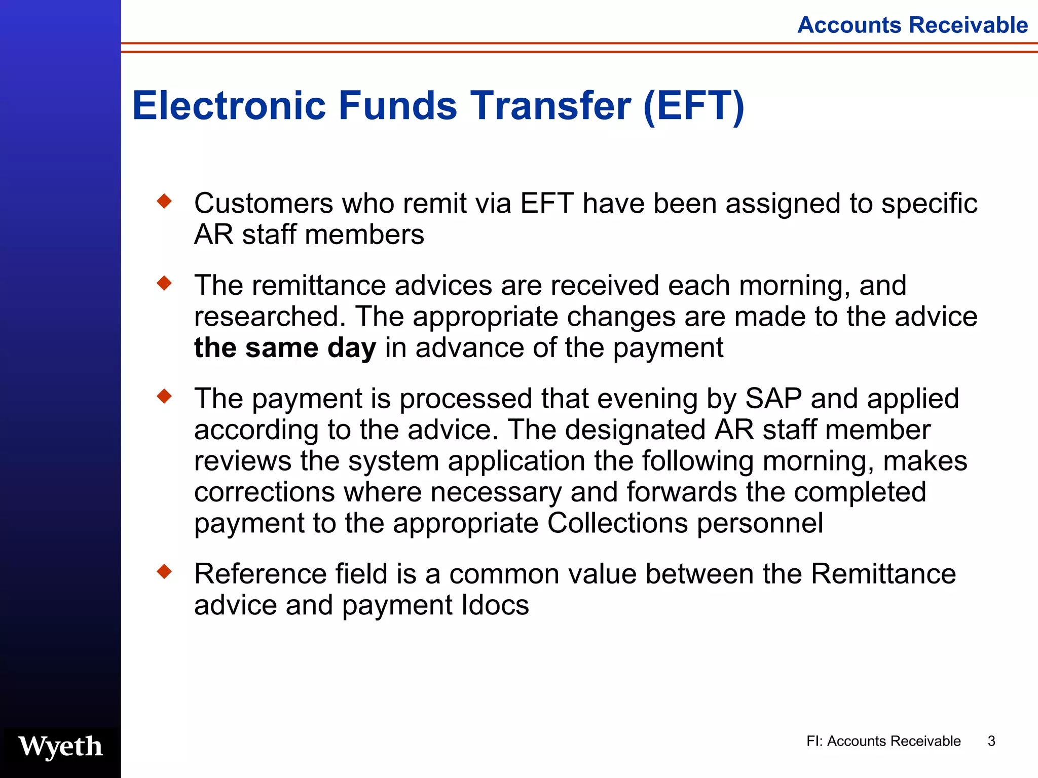 Electronic Funds Transfer (EFT) Customers who remit via EFT have been assigned to specific AR staff members  The remittance advices are received each morning, and researched. The appropriate changes are made to the advice  the same day  in advance of the payment The payment is processed that evening by SAP and applied according to the advice. The designated AR staff member reviews the system application the following morning, makes corrections where necessary and forwards the completed payment to the appropriate Collections personnel Reference field is a common value between the Remittance advice and payment Idocs 