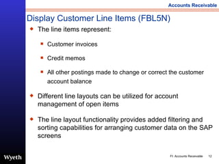 Display Customer Line Items (FBL5N) The line items represent: Customer invoices  Credit memos All other postings made to change or correct the customer account balance Different line layouts can be utilized for account management of open items The line layout functionality provides added filtering and sorting capabilities for arranging customer data on the SAP screens 
