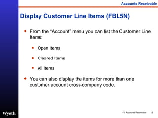 Display Customer Line Items (FBL5N) From the “Account” menu you can list the Customer Line Items: Open Items Cleared Items All Items You can also display the items for more than one customer account cross-company code. 