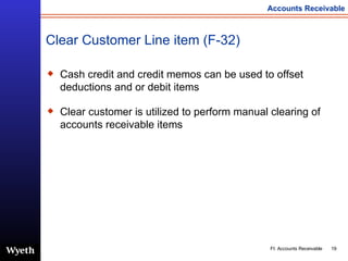 Clear Customer Line item (F-32) Cash credit and credit memos can be used to offset deductions and or debit items  Clear customer is utilized to perform manual clearing of accounts receivable items 