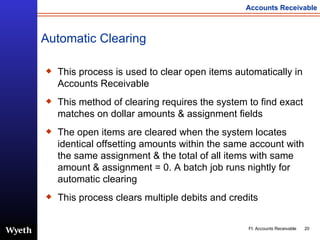 This process is used to clear open items automatically in Accounts Receivable This method of clearing requires the system to find exact matches   on dollar amounts & assignment fields The open items are cleared when the system locates identical offsetting amounts within the same account with the same assignment & the total of all items with same amount & assignment = 0. A batch job runs nightly for automatic clearing This process clears multiple debits and credits Automatic Clearing 