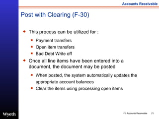 Post with Clearing (F-30) This process can be utilized for : Payment transfers  Open item transfers Bad Debt Write off  Once all line items have been entered into a document, the document may be posted When posted, the system automatically updates the appropriate account balances Clear the items using processing open items 