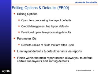 Editing Options & Defaults (FB00) Editing Options Open item processing line layout defaults Credit Management line layout defaults Functional open item processing defaults Parameter IDs Defaults values of fields that are often used Line layout defaults & default variants via reports Fields within the main report screen allows you to default certain line layouts and sorting defaults  
