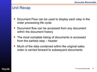 Unit Recap Document Flow can be used to display each step in the order processing life cycle Document flow can be accessed from any document within the document history The most complete listing of documents is accessed from the earliest step – header Much of the data contained within the original sales order is carried forward to subsequent documents 